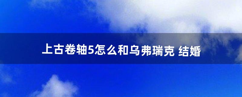 上古卷轴5怎么和乌弗瑞克 结婚（上古卷轴5乌弗瑞克换房)